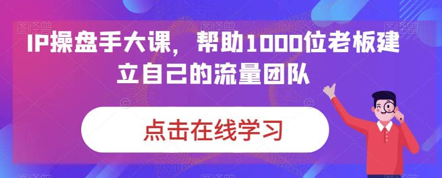 IP-操盘手大课，帮助1000位老板建立自己的流量团队（13节课）-百盟网