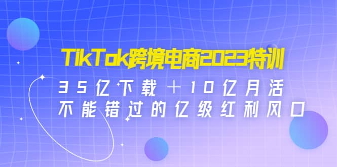 TikTok跨境电商2023特训：35亿下载＋10亿月活，不能错过的亿级红利风口-百盟网