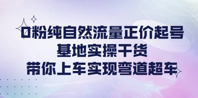 0粉纯自然流量正价起号基地实操干货，带你上车实现弯道超车-百盟网