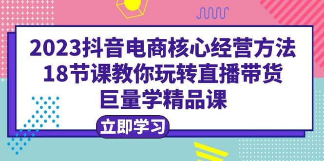 2023抖音电商核心经营方法：18节课教你玩转直播带货，巨量学精品课-百盟网