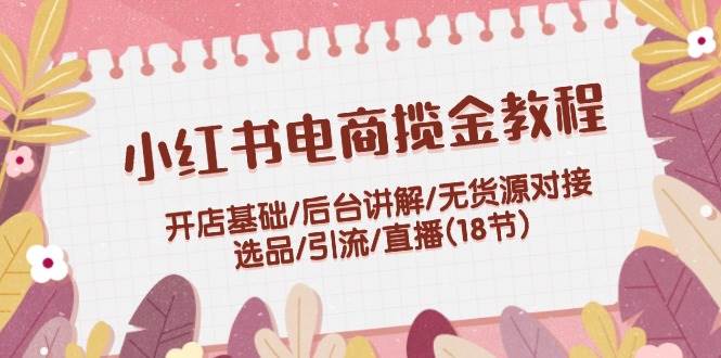 小红书电商揽金教程：开店基础/后台讲解/无货源对接/选品/引流/直播(18节)-百盟网