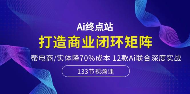 Ai终点站，打造商业闭环矩阵，帮电商/实体降70%成本，12款Ai联合深度实战-百盟网