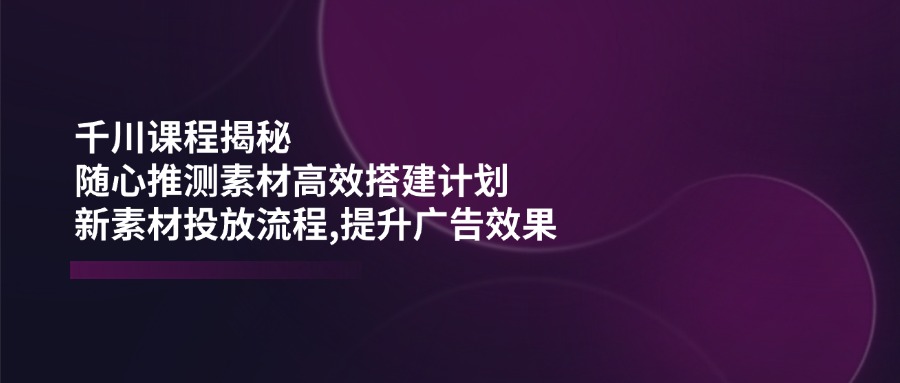 千川课程揭秘：随心推测素材高效搭建计划,新素材投放流程,提升广告效果-百盟网